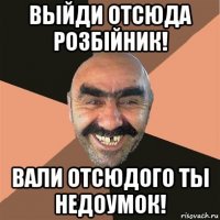 выйди отсюда розбiйник! вали отсюдого ты недоумок!