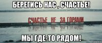 берегись нас , счастье! мы где-то рядом!