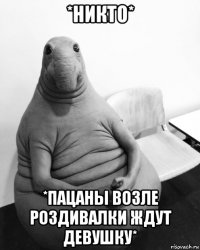 *никто* *пацаны возле роздивалки ждут девушку*