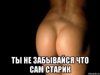  ты не забывайся что сам старик