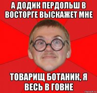 а додик пердольш в восторге выскажет мне товарищ ботаник, я весь в говне