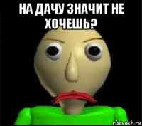 на дачу значит не хочешь? 