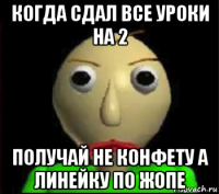 когда сдал все уроки на 2 получай не конфету а линейку по жопе