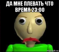 да мне плевать что время 23:00 