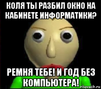 коля ты разбил окно на кабинете информатики? ремня тебе! и год без компьютера!