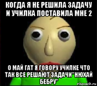 когда я не решила задачу и училка поставила мне 2 о май гат я говору училке что так все решают задачи"нюхай бебру"