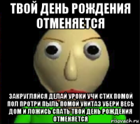 твой день рождения отменяется закругляйся делай уроки учи стих помой пол протри пыль помой унитаз убери весь дом и ложись спать твой день рождения отменяется