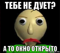 тебе не дует? а то окно открыто