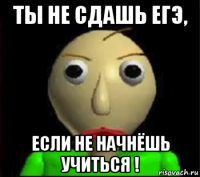 ты не сдашь егэ, если не начнёшь учиться !