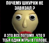 почему шнурки не завязал ? а это всё потому , что у тебя одни игры в голове