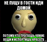 не пущу в гости иди домой потому что трогаешь чужие вещи и испортишь красоту