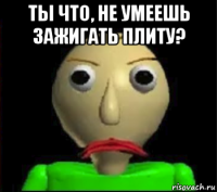 ты что, не умеешь зажигать плиту? 