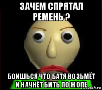 зачем спрятал ремень ? боишься что батя возьмёт и начнёт бить по жопе