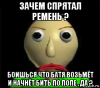 зачем спрятал ремень ? боишься что батя возьмёт и начнёт бить по попе , да ?