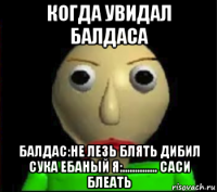когда увидал балдаса балдас:не лезь блять дибил сука ебаный я:.............. саси блеать