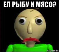 ел рыбу и мясо? 