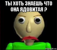 ты хоть знаешь что она ядовитая ? 