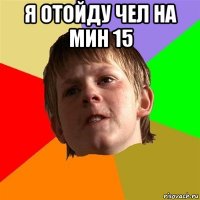 я отойду чел на мин 15 