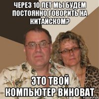 через 10 лет мы будем постоянно говорить на китайском? это твой компьютер виноват