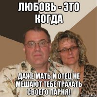 любовь - это когда даже мать и отец не мешают тебе трахать своего парня!