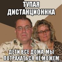 тупая дистанционнка дети все дома, мы потрахаться не можем