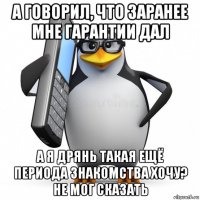 а говорил, что заранее мне гарантии дал а я дрянь такая ещё периода знакомства хочу? не мог сказать