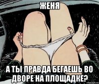 женя а ты правда бегаешь во дворе на площадке?