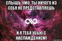 слышь чмо, ты ничего из себя не представляешь и я тебя убью с наслаждением!