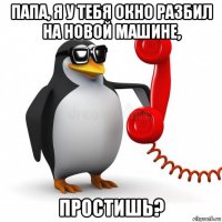 папа, я у тебя окно разбил на новой машине, простишь?