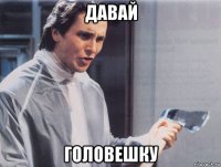 давай головешку