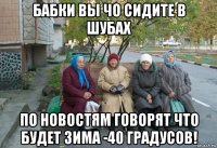 бабки вы чо сидите в шубах по новостям говорят что будет зима -40 градусов!