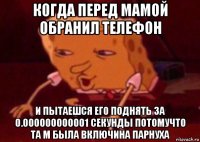 когда перед мамой обранил телефон и пытаешся его поднять за 0.000000000001 секунды потомучто та м была включина парнуха