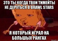 это ты когда твои тимейты не деруться в brawl stars я который играл на большых рангах