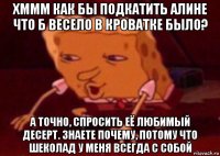 хммм как бы подкатить алине что б весело в кроватке было? а точно, спросить её любимый десерт. знаете почему, потому что шеколад у меня всегда с собой