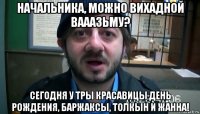 начальника, можно вихадной вааазьму? сегодня у тры красавицы день рождения, баржаксы, толкын и жанна!