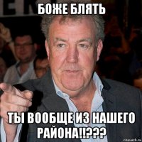 боже блять ты вообще из нашего района!!???