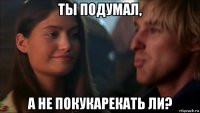 ты подумал, а не покукарекать ли?