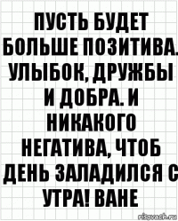 Пусть будет больше позитива. Улыбок, дружбы и добра. и никакого негатива, чтоб день заладился с утра! Ване