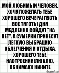 Мой любимый человек, хочу пожелать тебе хорошего вечера! Пусть все тяготы дня медленно сойдут "на нет". А сумерки принесут лёгкую выбрацию облегчения и отдыха. Хорошего тебе настроения!люблю, обнимаю! Никите