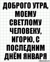 Доброго утра, моему светлому человеку, Игорю, с последним днём января