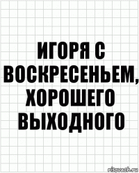 Игоря с воскресеньем, хорошего выходного