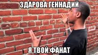 здарова геннадий я твой фанат