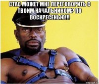 стас может мне переговорить с твоим начальником? по воскресенью!!! 