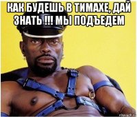 как будешь в тимахе, дай знать !!! мы подъедем 