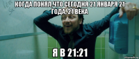 когда понял,что сегодня 21 января 21 года, 21 века я в 21:21