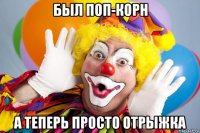 был поп-корн а теперь просто отрыжка