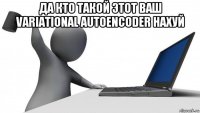 да кто такой этот ваш variational autoencoder нахуй 