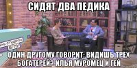 сидят два педика один другому говорит: видишь трех богатерей? илья муромец и гей