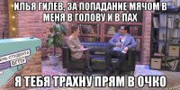 илья гилев, за попадание мячом в меня в голову и в пах я тебя трахну прям в очко