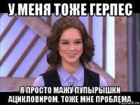 у меня тоже герпес я просто мажу пупырышки ацикловиром. тоже мне проблема